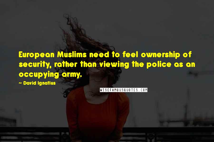 David Ignatius Quotes: European Muslims need to feel ownership of security, rather than viewing the police as an occupying army.
