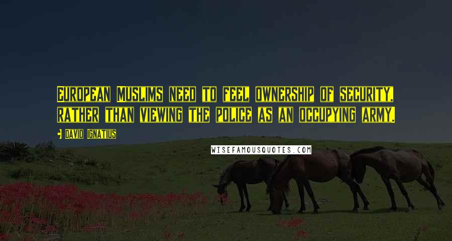 David Ignatius Quotes: European Muslims need to feel ownership of security, rather than viewing the police as an occupying army.