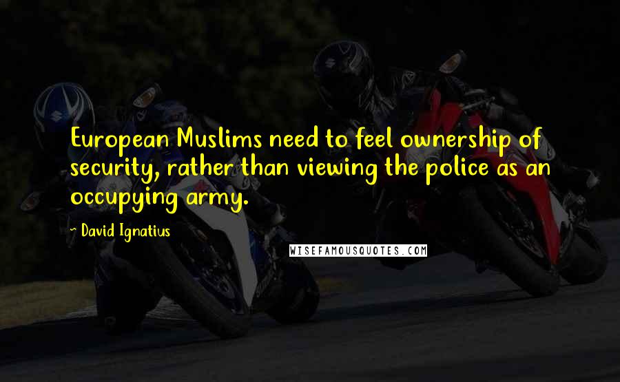 David Ignatius Quotes: European Muslims need to feel ownership of security, rather than viewing the police as an occupying army.