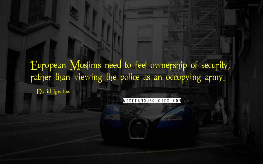 David Ignatius Quotes: European Muslims need to feel ownership of security, rather than viewing the police as an occupying army.