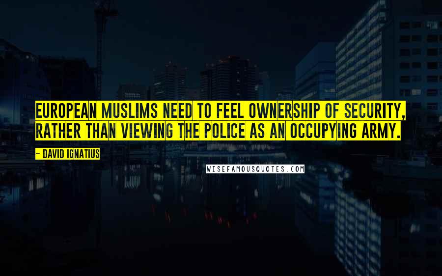 David Ignatius Quotes: European Muslims need to feel ownership of security, rather than viewing the police as an occupying army.