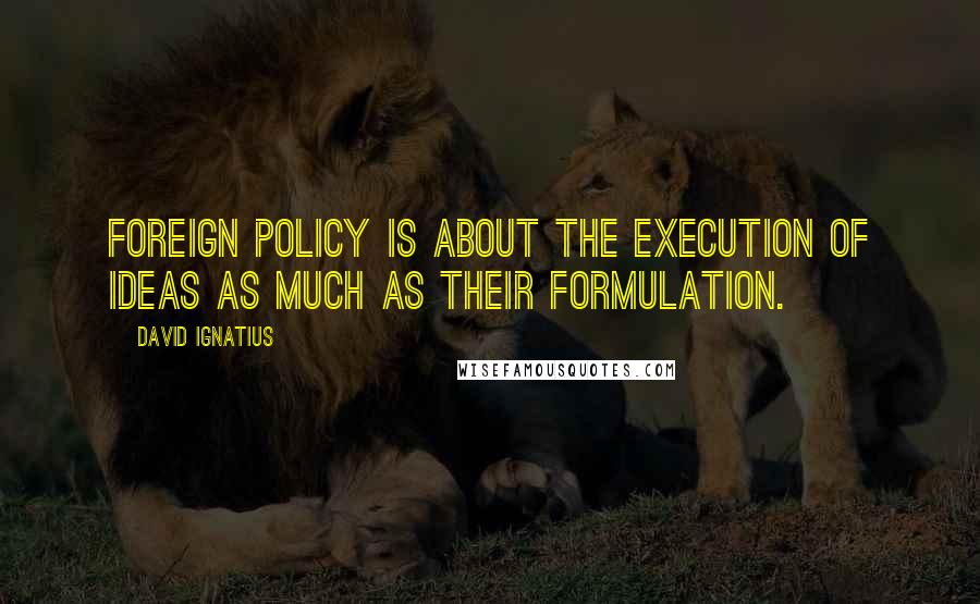 David Ignatius Quotes: Foreign policy is about the execution of ideas as much as their formulation.