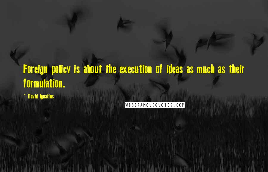 David Ignatius Quotes: Foreign policy is about the execution of ideas as much as their formulation.