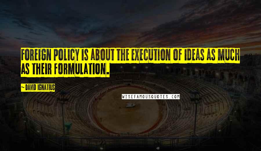 David Ignatius Quotes: Foreign policy is about the execution of ideas as much as their formulation.