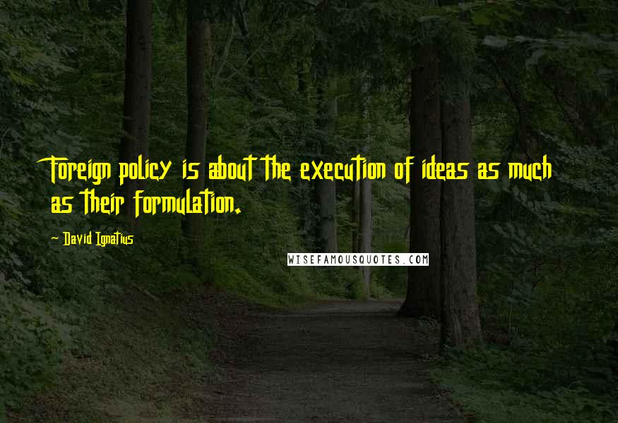 David Ignatius Quotes: Foreign policy is about the execution of ideas as much as their formulation.