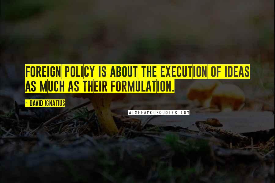 David Ignatius Quotes: Foreign policy is about the execution of ideas as much as their formulation.