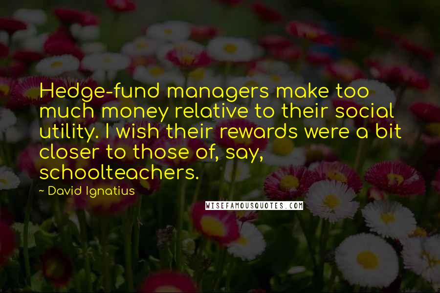David Ignatius Quotes: Hedge-fund managers make too much money relative to their social utility. I wish their rewards were a bit closer to those of, say, schoolteachers.