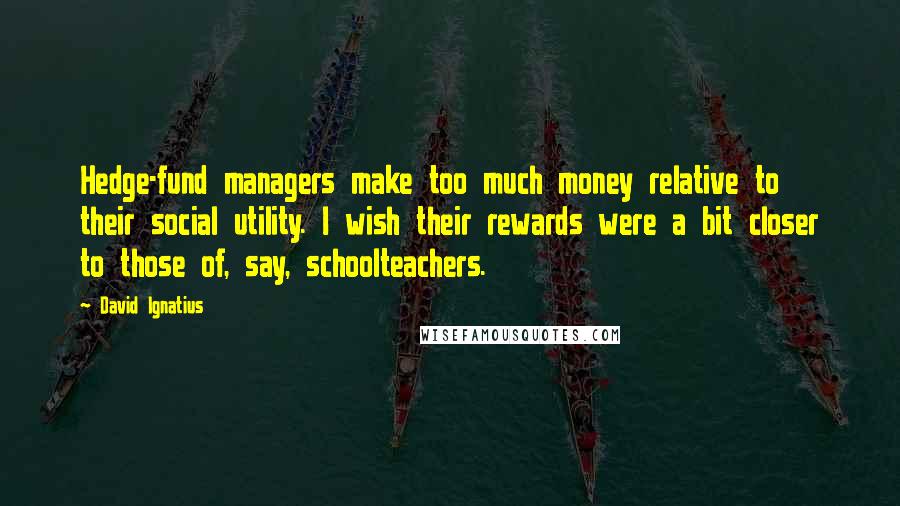 David Ignatius Quotes: Hedge-fund managers make too much money relative to their social utility. I wish their rewards were a bit closer to those of, say, schoolteachers.