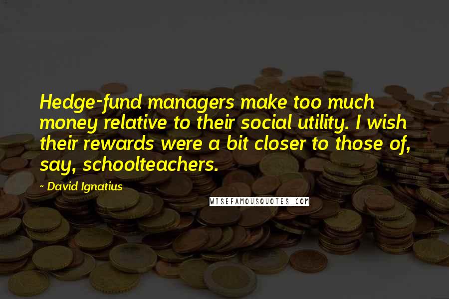 David Ignatius Quotes: Hedge-fund managers make too much money relative to their social utility. I wish their rewards were a bit closer to those of, say, schoolteachers.