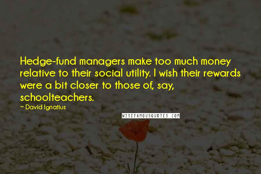David Ignatius Quotes: Hedge-fund managers make too much money relative to their social utility. I wish their rewards were a bit closer to those of, say, schoolteachers.
