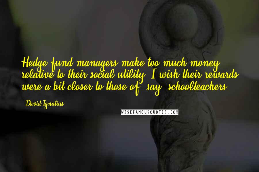 David Ignatius Quotes: Hedge-fund managers make too much money relative to their social utility. I wish their rewards were a bit closer to those of, say, schoolteachers.