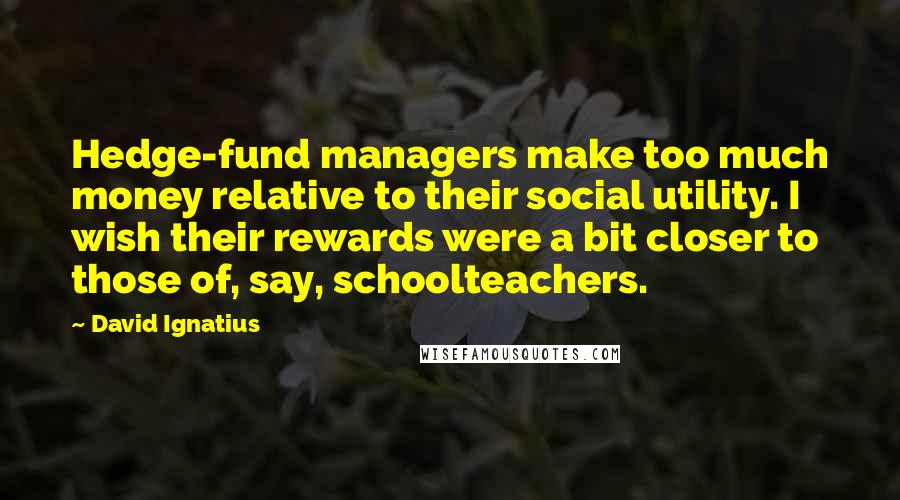 David Ignatius Quotes: Hedge-fund managers make too much money relative to their social utility. I wish their rewards were a bit closer to those of, say, schoolteachers.