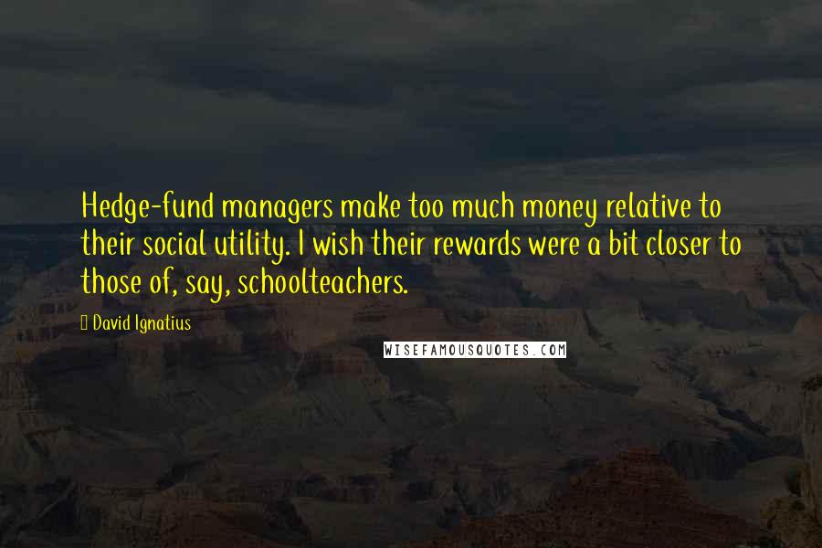 David Ignatius Quotes: Hedge-fund managers make too much money relative to their social utility. I wish their rewards were a bit closer to those of, say, schoolteachers.
