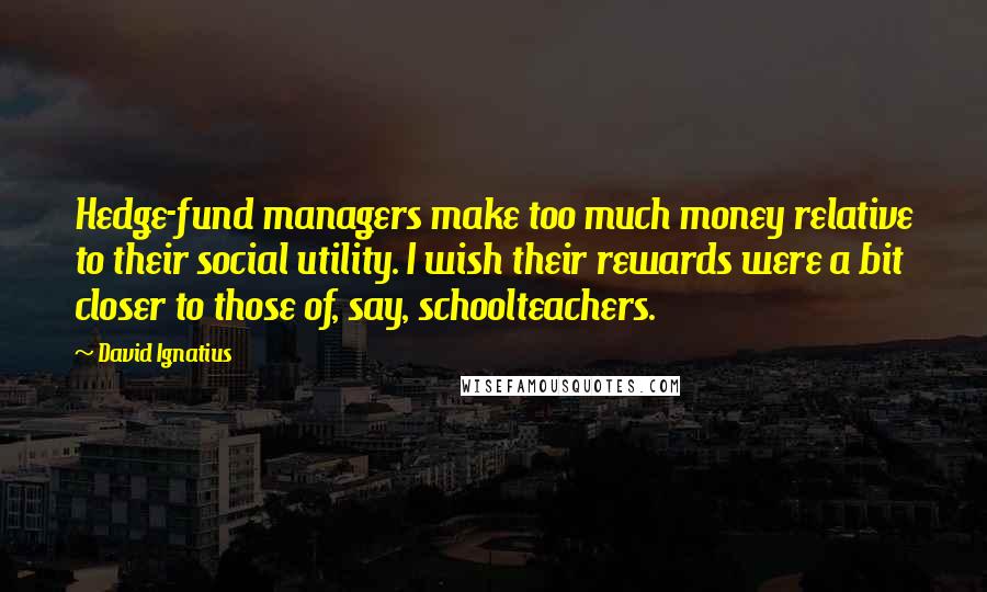David Ignatius Quotes: Hedge-fund managers make too much money relative to their social utility. I wish their rewards were a bit closer to those of, say, schoolteachers.