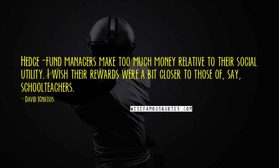 David Ignatius Quotes: Hedge-fund managers make too much money relative to their social utility. I wish their rewards were a bit closer to those of, say, schoolteachers.