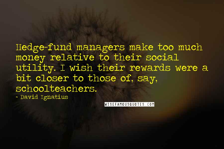 David Ignatius Quotes: Hedge-fund managers make too much money relative to their social utility. I wish their rewards were a bit closer to those of, say, schoolteachers.