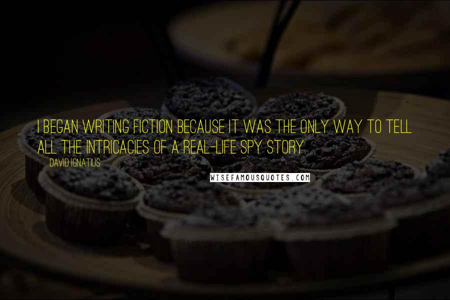 David Ignatius Quotes: I began writing fiction because it was the only way to tell all the intricacies of a real-life spy story.