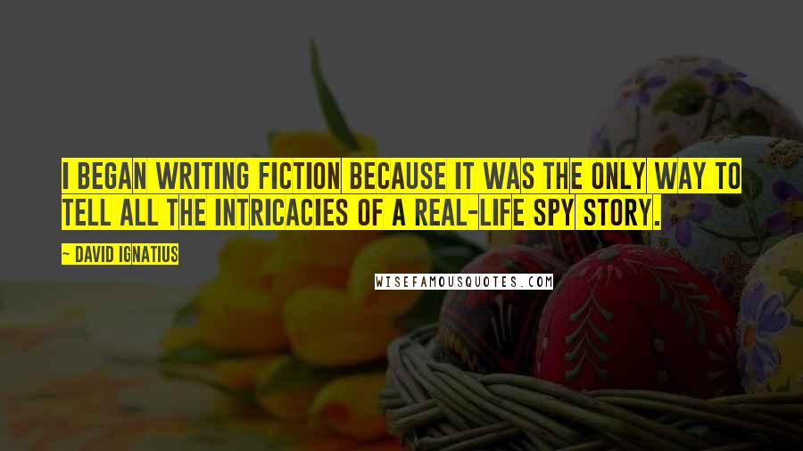 David Ignatius Quotes: I began writing fiction because it was the only way to tell all the intricacies of a real-life spy story.