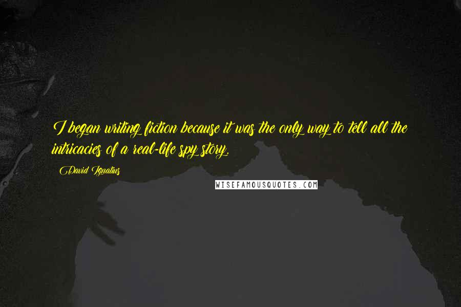 David Ignatius Quotes: I began writing fiction because it was the only way to tell all the intricacies of a real-life spy story.