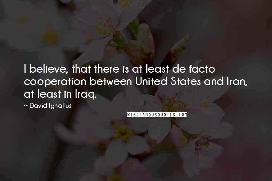 David Ignatius Quotes: I believe, that there is at least de facto cooperation between United States and Iran, at least in Iraq.