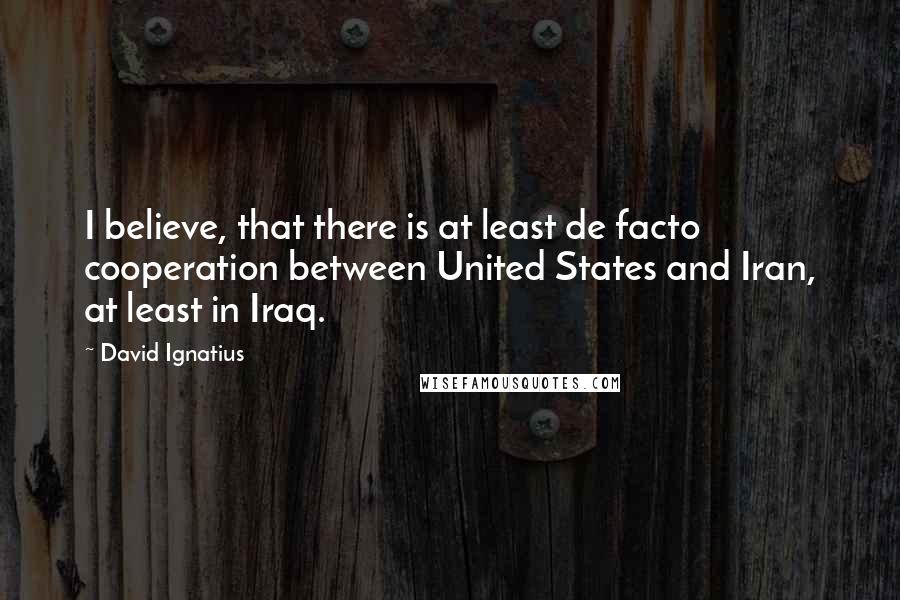 David Ignatius Quotes: I believe, that there is at least de facto cooperation between United States and Iran, at least in Iraq.