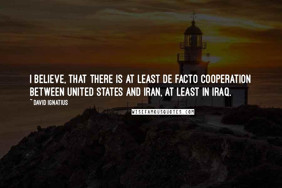 David Ignatius Quotes: I believe, that there is at least de facto cooperation between United States and Iran, at least in Iraq.