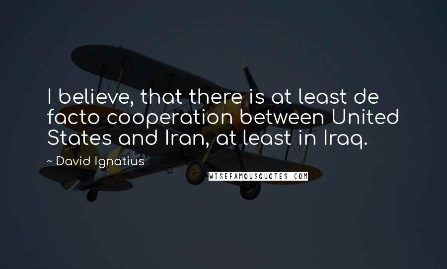 David Ignatius Quotes: I believe, that there is at least de facto cooperation between United States and Iran, at least in Iraq.