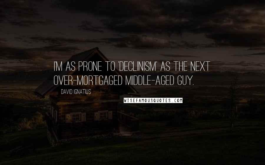 David Ignatius Quotes: I'm as prone to 'declinism' as the next over-mortgaged middle-aged guy.