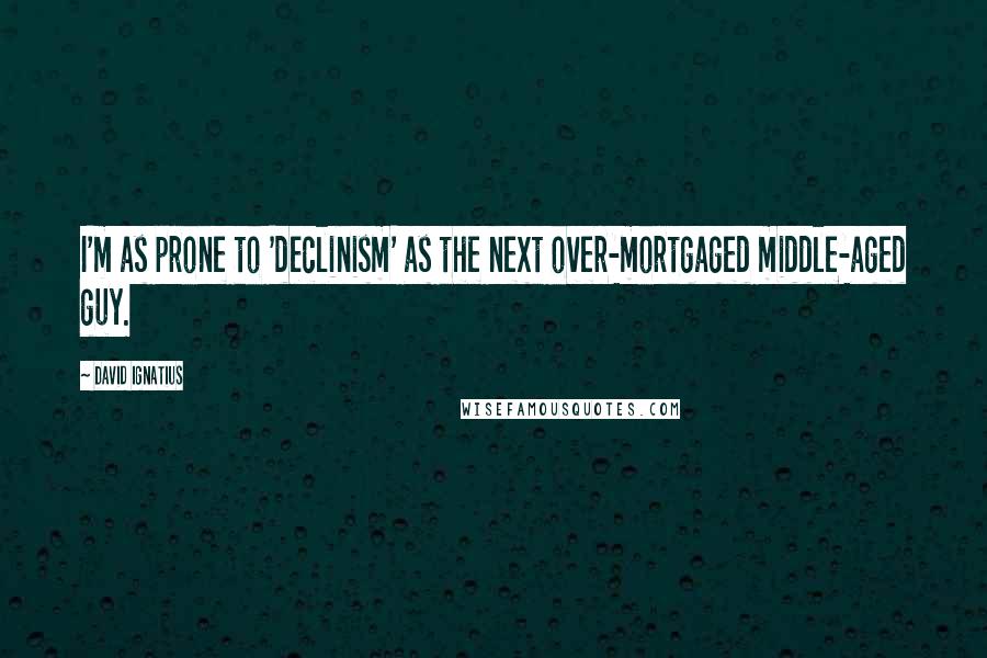 David Ignatius Quotes: I'm as prone to 'declinism' as the next over-mortgaged middle-aged guy.