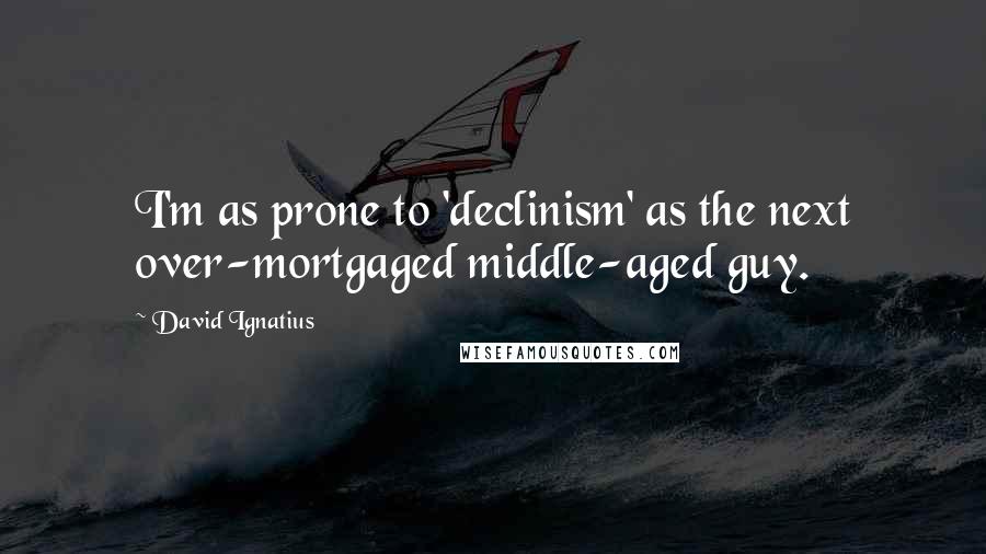 David Ignatius Quotes: I'm as prone to 'declinism' as the next over-mortgaged middle-aged guy.