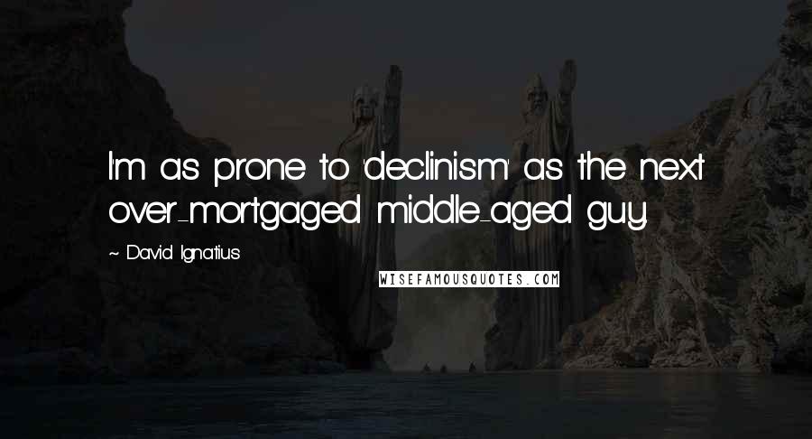 David Ignatius Quotes: I'm as prone to 'declinism' as the next over-mortgaged middle-aged guy.