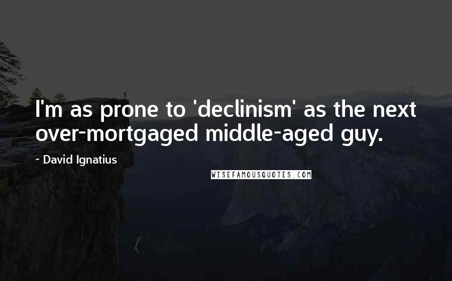 David Ignatius Quotes: I'm as prone to 'declinism' as the next over-mortgaged middle-aged guy.