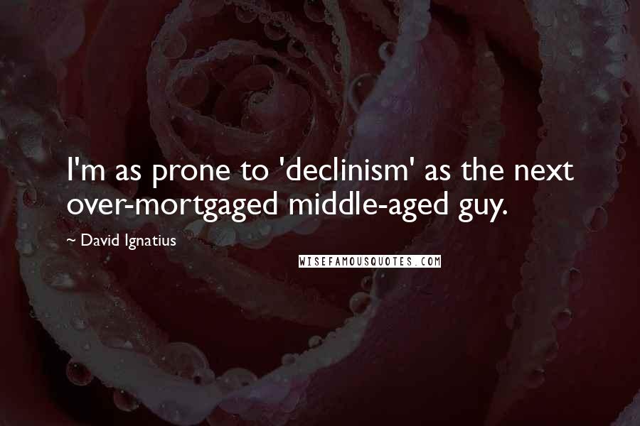 David Ignatius Quotes: I'm as prone to 'declinism' as the next over-mortgaged middle-aged guy.