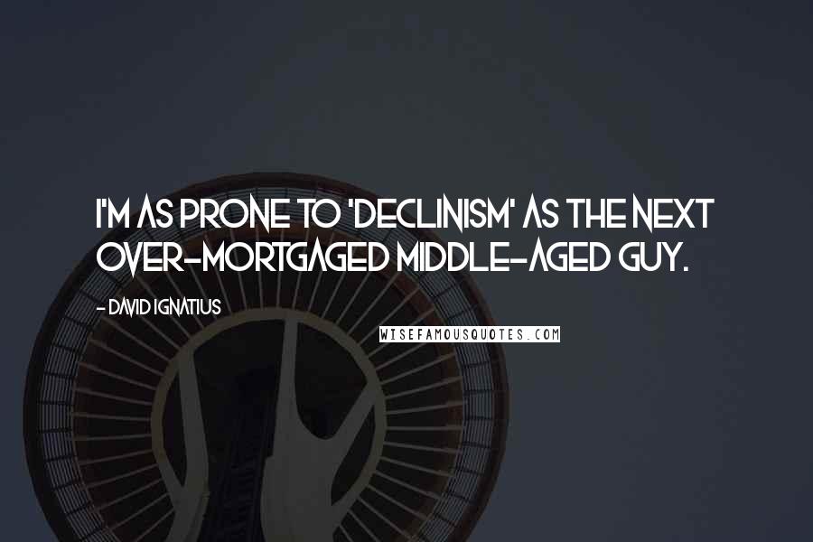 David Ignatius Quotes: I'm as prone to 'declinism' as the next over-mortgaged middle-aged guy.