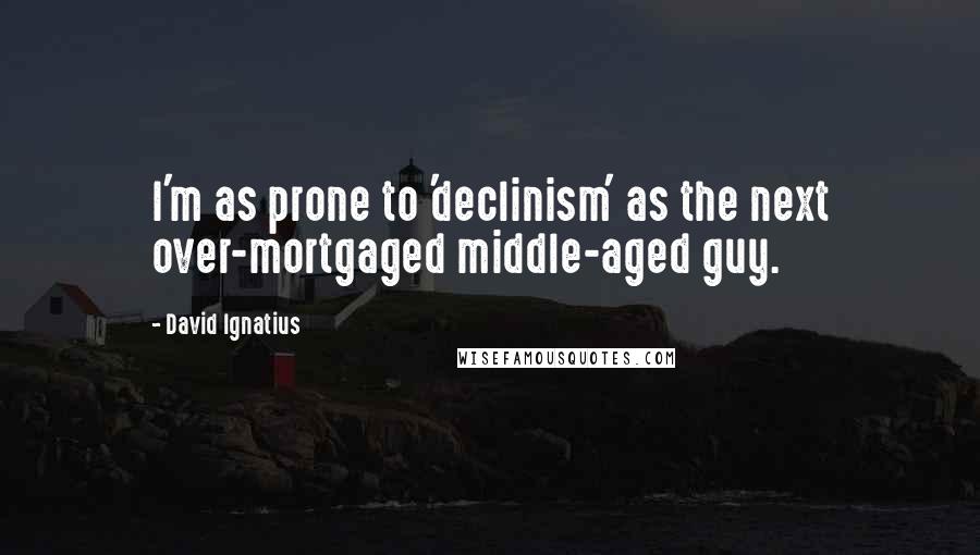 David Ignatius Quotes: I'm as prone to 'declinism' as the next over-mortgaged middle-aged guy.