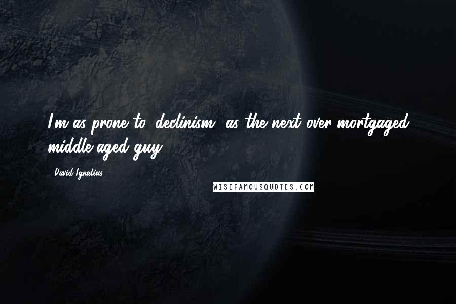 David Ignatius Quotes: I'm as prone to 'declinism' as the next over-mortgaged middle-aged guy.