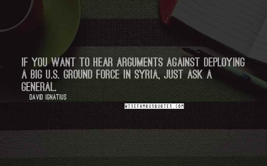 David Ignatius Quotes: If you want to hear arguments against deploying a big U.S. ground force in Syria, just ask a general.