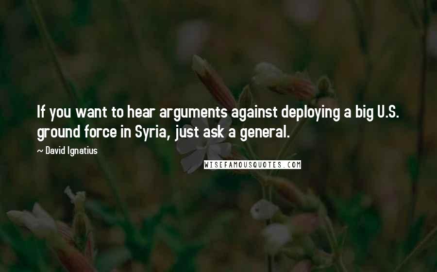 David Ignatius Quotes: If you want to hear arguments against deploying a big U.S. ground force in Syria, just ask a general.