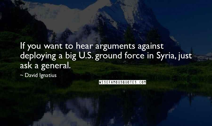 David Ignatius Quotes: If you want to hear arguments against deploying a big U.S. ground force in Syria, just ask a general.