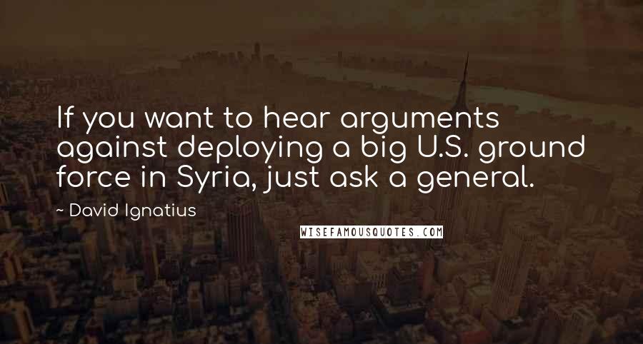 David Ignatius Quotes: If you want to hear arguments against deploying a big U.S. ground force in Syria, just ask a general.