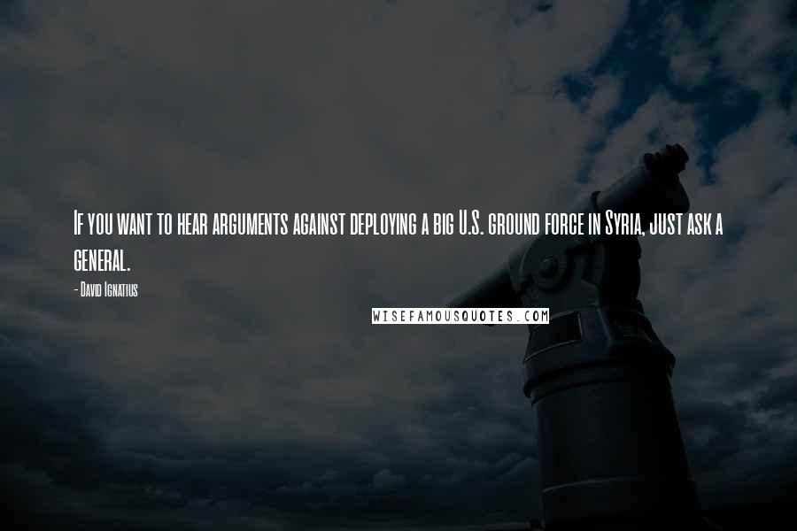 David Ignatius Quotes: If you want to hear arguments against deploying a big U.S. ground force in Syria, just ask a general.