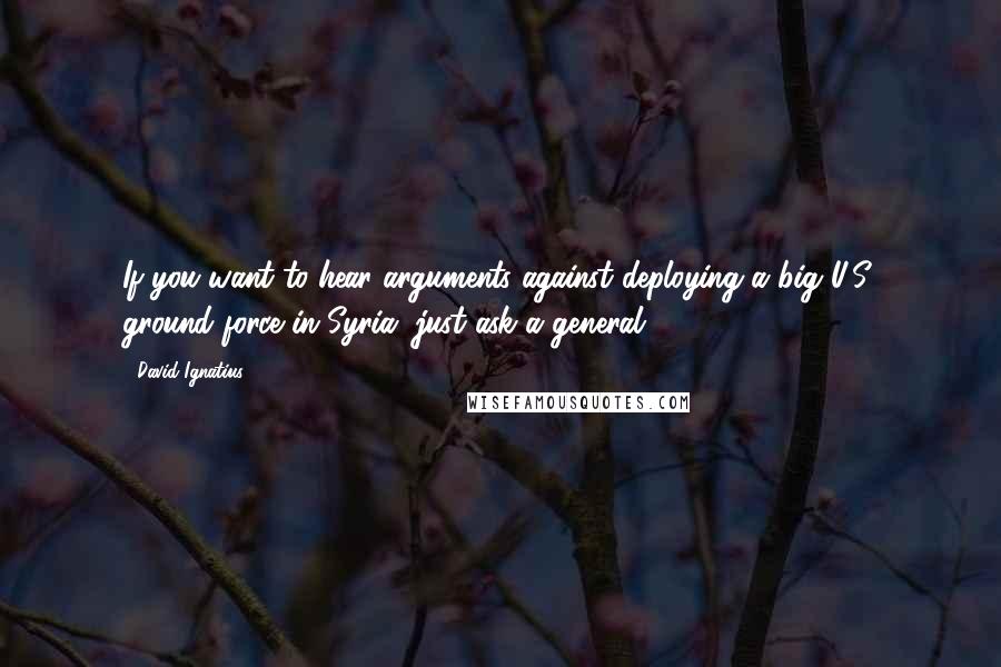 David Ignatius Quotes: If you want to hear arguments against deploying a big U.S. ground force in Syria, just ask a general.