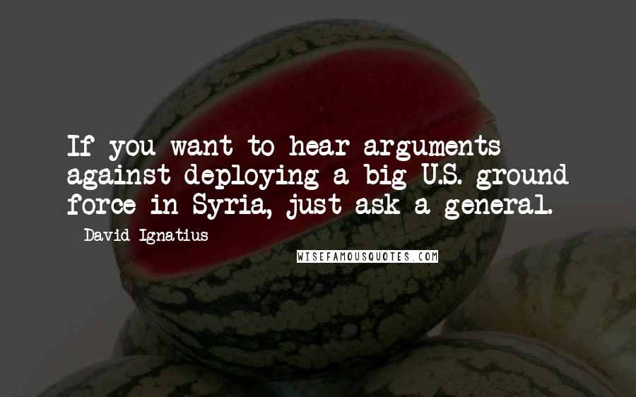 David Ignatius Quotes: If you want to hear arguments against deploying a big U.S. ground force in Syria, just ask a general.