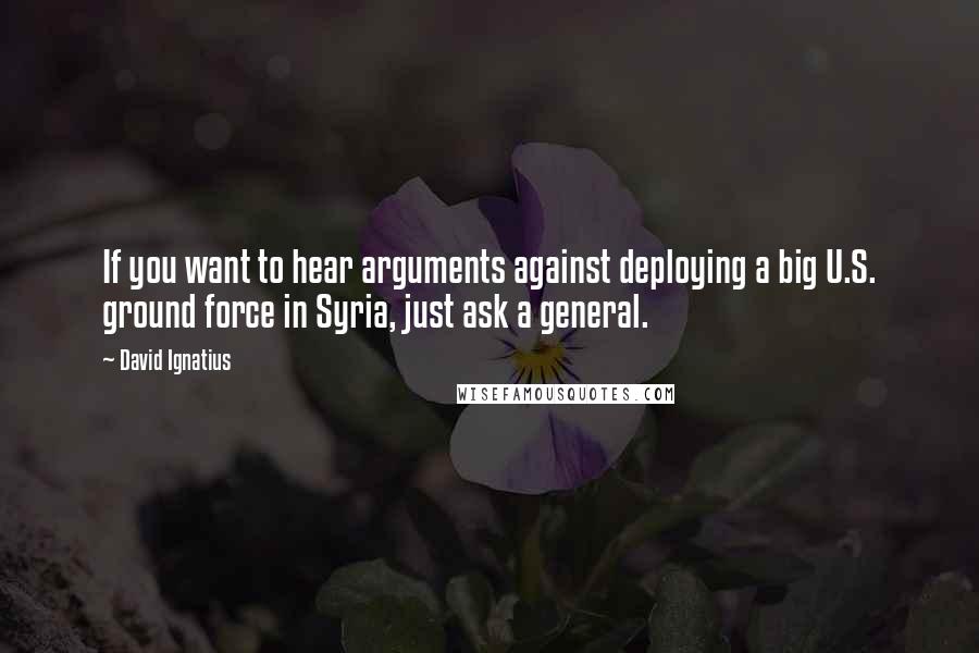 David Ignatius Quotes: If you want to hear arguments against deploying a big U.S. ground force in Syria, just ask a general.