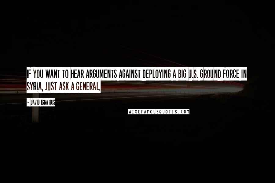 David Ignatius Quotes: If you want to hear arguments against deploying a big U.S. ground force in Syria, just ask a general.