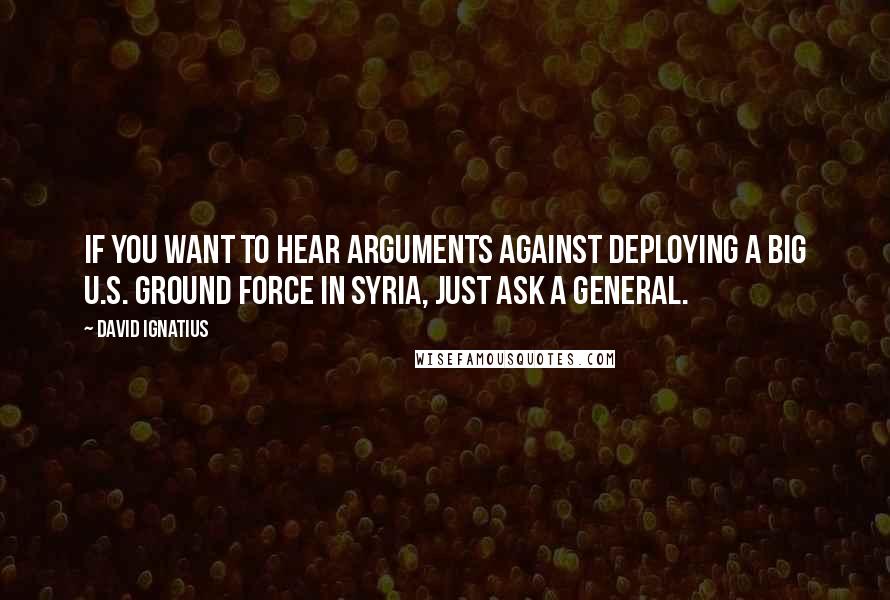 David Ignatius Quotes: If you want to hear arguments against deploying a big U.S. ground force in Syria, just ask a general.