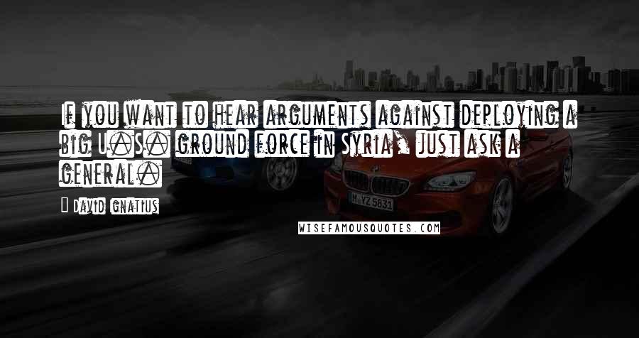 David Ignatius Quotes: If you want to hear arguments against deploying a big U.S. ground force in Syria, just ask a general.