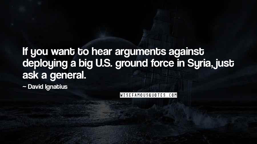 David Ignatius Quotes: If you want to hear arguments against deploying a big U.S. ground force in Syria, just ask a general.