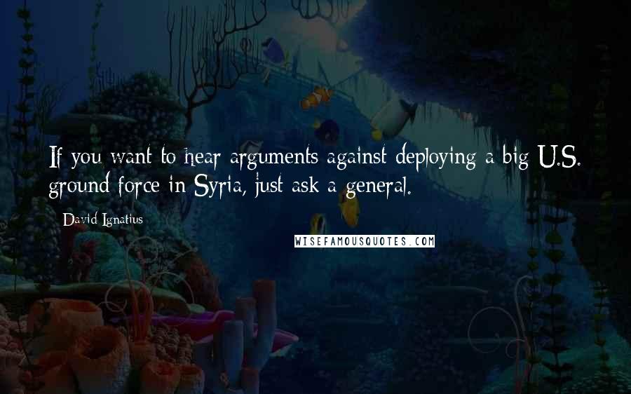 David Ignatius Quotes: If you want to hear arguments against deploying a big U.S. ground force in Syria, just ask a general.