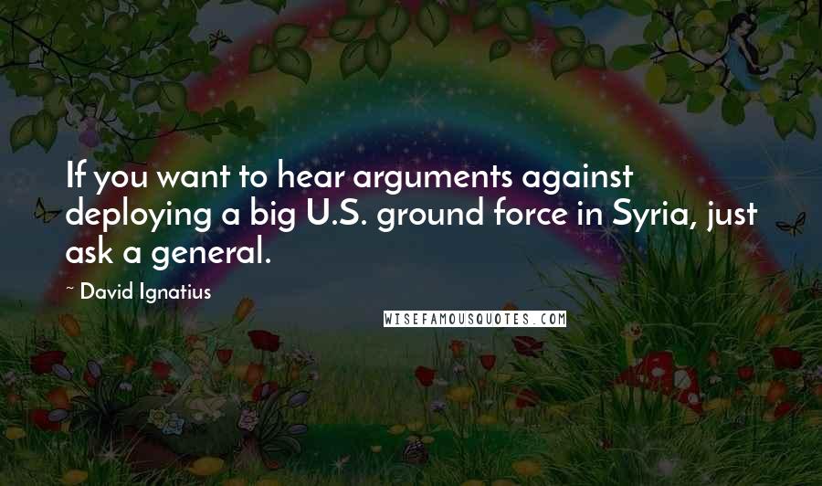 David Ignatius Quotes: If you want to hear arguments against deploying a big U.S. ground force in Syria, just ask a general.